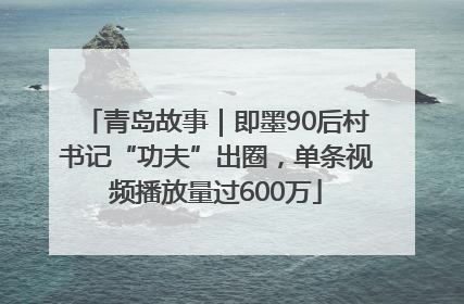 青岛故事｜即墨90后村书记“功夫”出圈，单条视频播放量过600万
