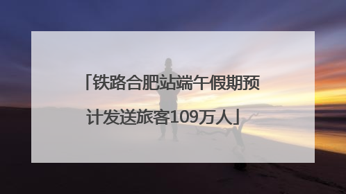 铁路合肥站端午假期预计发送旅客109万人