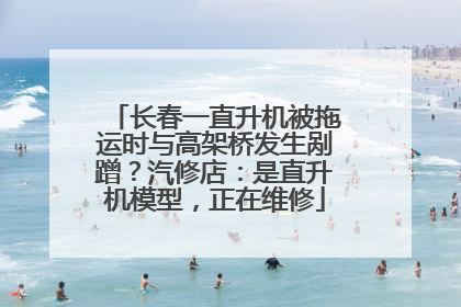 长春一直升机被拖运时与高架桥发生剐蹭？汽修店：是直升机模型，正在维修
