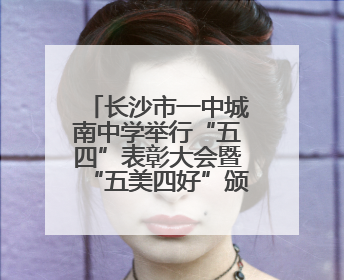 长沙市一中城南中学举行“五四”表彰大会暨“五美四好”颁奖典礼