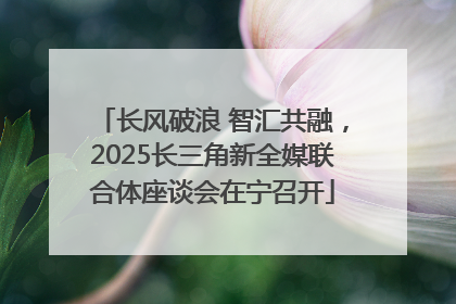 长风破浪 智汇共融，2025长三角新全媒联合体座谈会在宁召开