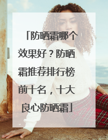 防晒霜哪个效果好？防晒霜推荐排行榜前十名，十大良心防晒霜