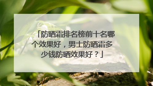防晒霜排名榜前十名哪个效果好，男士防晒霜多少钱防晒效果好？