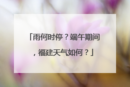 雨何时停？端午期间，福建天气如何？