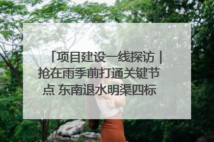 项目建设一线探访｜抢在雨季前打通关键节点 东南退水明渠四标段项目顺利完工