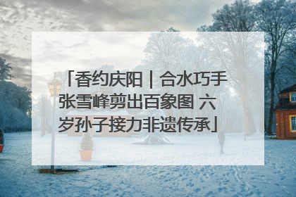 香约庆阳｜合水巧手张雪峰剪出百象图 六岁孙子接力非遗传承