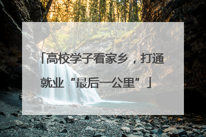 高校学子看家乡，打通就业“最后一公里”
