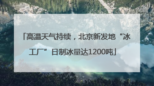 高温天气持续，北京新发地“冰工厂”日制冰量达1200吨