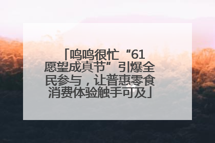 鸣鸣很忙“61 愿望成真节”引爆全民参与，让普惠零食消费体验触手可及