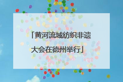 黄河流域纺织非遗大会在德州举行