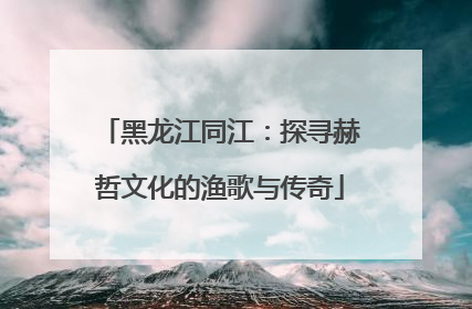 黑龙江同江：探寻赫哲文化的渔歌与传奇