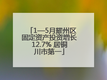 1—5月耀州区固定资产投资增长12.7% 居铜川市第一