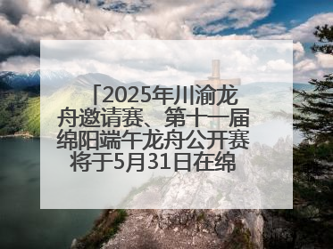 2025年川渝龙舟邀请赛、第十一届绵阳端午龙舟公开赛将于5月31日在绵阳仙海开赛