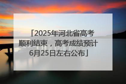 2025年河北省高考顺利结束，高考成绩预计6月25日左右公布
