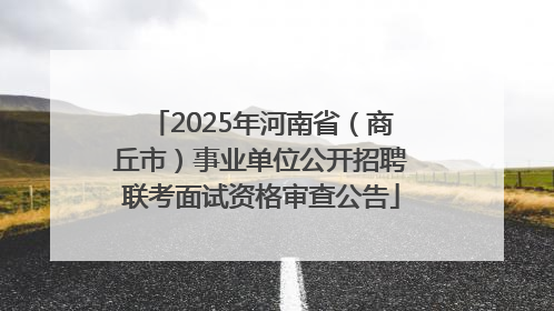 2025年河南省（商丘市）事业单位公开招聘联考面试资格审查公告