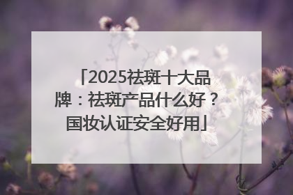 2025祛斑十大品牌：祛斑产品什么好？国妆认证安全好用