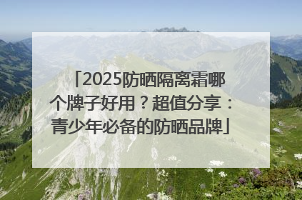 2025防晒隔离霜哪个牌子好用？超值分享：青少年必备的防晒品牌