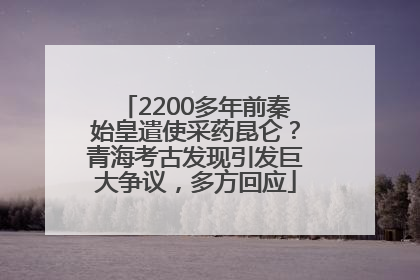 2200多年前秦始皇遣使采药昆仑？青海考古发现引发巨大争议，多方回应