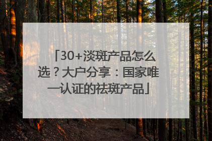 30+淡斑产品怎么选？大户分享：国家唯一认证的祛斑产品