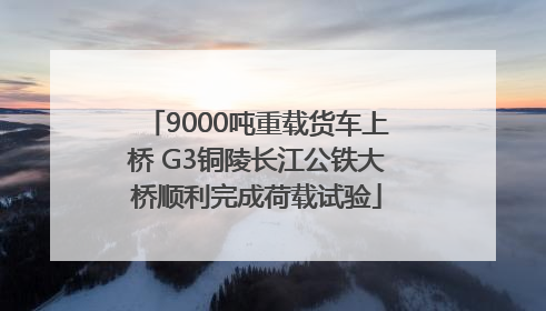 9000吨重载货车上桥 G3铜陵长江公铁大桥顺利完成荷载试验