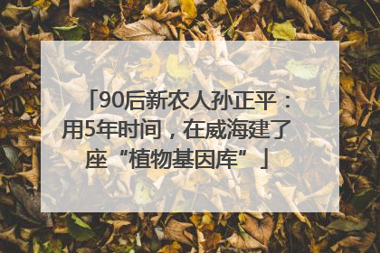 90后新农人孙正平：用5年时间，在威海建了座“植物基因库”